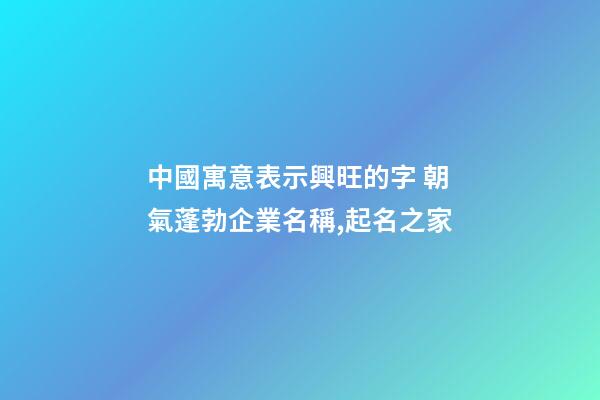 中國寓意表示興旺的字 朝氣蓬勃企業名稱,起名之家-第1張-公司起名-玄機派